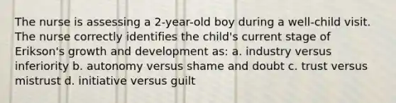 The nurse is assessing a 2-year-old boy during a well-child visit. The nurse correctly identifies the child's current stage of Erikson's growth and development as: a. industry versus inferiority b. autonomy versus shame and doubt c. trust versus mistrust d. initiative versus guilt