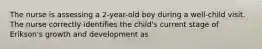 The nurse is assessing a 2-year-old boy during a well-child visit. The nurse correctly identifies the child's current stage of Erikson's growth and development as