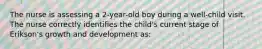 The nurse is assessing a 2-year-old boy during a well-child visit. The nurse correctly identifies the child's current stage of Erikson's growth and development as: