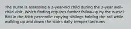 The nurse is assessing a 2-year-old child during the 2-year well-child visit. Which finding requires further follow-up by the nurse? BMI in the 89th percentile copying siblings holding the rail while walking up and down the stairs daily temper tantrums