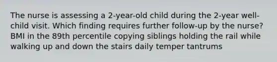 The nurse is assessing a 2-year-old child during the 2-year well-child visit. Which finding requires further follow-up by the nurse? BMI in the 89th percentile copying siblings holding the rail while walking up and down the stairs daily temper tantrums