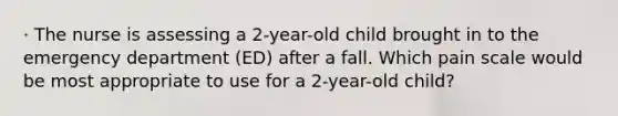 · The nurse is assessing a 2-year-old child brought in to the emergency department (ED) after a fall. Which pain scale would be most appropriate to use for a 2-year-old child?