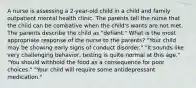 A nurse is assessing a 2-year-old child in a child and family outpatient mental health clinic. The parents tell the nurse that the child can be combative when the child's wants are not met. The parents describe the child as "defiant." What is the most appropriate response of the nurse to the parents? "Your child may be showing early signs of conduct disorder." "It sounds like very challenging behavior, testing is quite normal at this age." "You should withhold the food as a consequence for poor choices." "Your child will require some antidepressant medication."