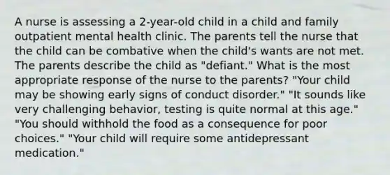 A nurse is assessing a 2-year-old child in a child and family outpatient mental health clinic. The parents tell the nurse that the child can be combative when the child's wants are not met. The parents describe the child as "defiant." What is the most appropriate response of the nurse to the parents? "Your child may be showing early signs of conduct disorder." "It sounds like very challenging behavior, testing is quite normal at this age." "You should withhold the food as a consequence for poor choices." "Your child will require some antidepressant medication."