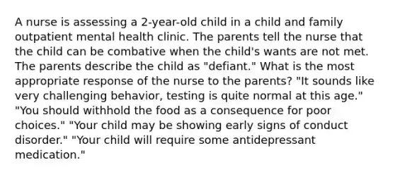 A nurse is assessing a 2-year-old child in a child and family outpatient mental health clinic. The parents tell the nurse that the child can be combative when the child's wants are not met. The parents describe the child as "defiant." What is the most appropriate response of the nurse to the parents? "It sounds like very challenging behavior, testing is quite normal at this age." "You should withhold the food as a consequence for poor choices." "Your child may be showing early signs of conduct disorder." "Your child will require some antidepressant medication."