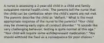 A nurse is assessing a 2-year-old child in a child and family outpatient mental health clinic. The parents tell the nurse that the child can be combative when the child's wants are not met. The parents describe the child as "defiant." What is the most appropriate response of the nurse to the parents? "Your child may be showing early signs of conduct disorder." "It sounds like very challenging behavior, testing is quite normal at this age." "Your child will require some antidepressant medication." "You should withhold the food as a consequence for poor choices."