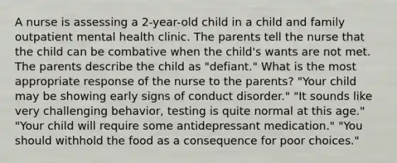 A nurse is assessing a 2-year-old child in a child and family outpatient mental health clinic. The parents tell the nurse that the child can be combative when the child's wants are not met. The parents describe the child as "defiant." What is the most appropriate response of the nurse to the parents? "Your child may be showing early signs of conduct disorder." "It sounds like very challenging behavior, testing is quite normal at this age." "Your child will require some antidepressant medication." "You should withhold the food as a consequence for poor choices."