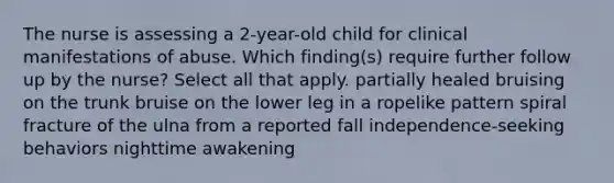 The nurse is assessing a 2-year-old child for clinical manifestations of abuse. Which finding(s) require further follow up by the nurse? Select all that apply. partially healed bruising on the trunk bruise on the lower leg in a ropelike pattern spiral fracture of the ulna from a reported fall independence-seeking behaviors nighttime awakening