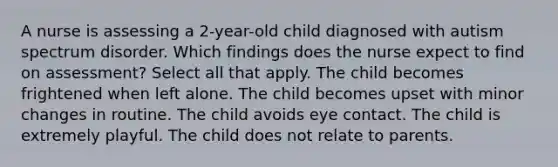 A nurse is assessing a 2-year-old child diagnosed with autism spectrum disorder. Which findings does the nurse expect to find on assessment? Select all that apply. The child becomes frightened when left alone. The child becomes upset with minor changes in routine. The child avoids eye contact. The child is extremely playful. The child does not relate to parents.