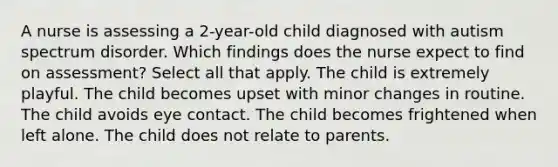 A nurse is assessing a 2-year-old child diagnosed with autism spectrum disorder. Which findings does the nurse expect to find on assessment? Select all that apply. The child is extremely playful. The child becomes upset with minor changes in routine. The child avoids eye contact. The child becomes frightened when left alone. The child does not relate to parents.