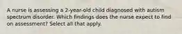 A nurse is assessing a 2-year-old child diagnosed with autism spectrum disorder. Which findings does the nurse expect to find on assessment? Select all that apply.