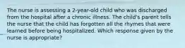 The nurse is assessing a 2-year-old child who was discharged from the hospital after a chronic illness. The child's parent tells the nurse that the child has forgotten all the rhymes that were learned before being hospitalized. Which response given by the nurse is appropriate?