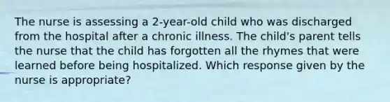 The nurse is assessing a 2-year-old child who was discharged from the hospital after a chronic illness. The child's parent tells the nurse that the child has forgotten all the rhymes that were learned before being hospitalized. Which response given by the nurse is appropriate?