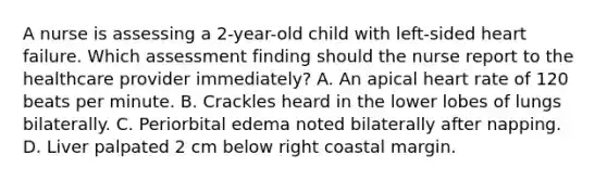 A nurse is assessing a 2-year-old child with left-sided heart failure. Which assessment finding should the nurse report to the healthcare provider immediately? A. An apical heart rate of 120 beats per minute. B. Crackles heard in the lower lobes of lungs bilaterally. C. Periorbital edema noted bilaterally after napping. D. Liver palpated 2 cm below right coastal margin.