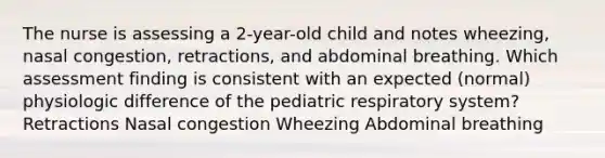 The nurse is assessing a 2-year-old child and notes wheezing, nasal congestion, retractions, and abdominal breathing. Which assessment finding is consistent with an expected (normal) physiologic difference of the pediatric respiratory system? Retractions Nasal congestion Wheezing Abdominal breathing