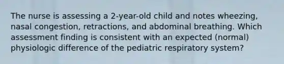 The nurse is assessing a 2-year-old child and notes wheezing, nasal congestion, retractions, and abdominal breathing. Which assessment finding is consistent with an expected (normal) physiologic difference of the pediatric respiratory system?