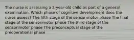 The nurse is assessing a 2-year-old child as part of a general examination. Which phase of cognitive development does the nurse assess? The fifth stage of the sensorimotor phase The final stage of the sensorimotor phase The third stage of the sensorimotor phase The preconceptual stage of the preoperational phase