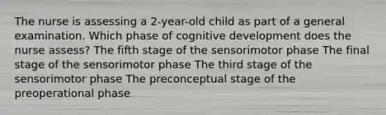 The nurse is assessing a 2-year-old child as part of a general examination. Which phase of cognitive development does the nurse assess? The fifth stage of the sensorimotor phase The final stage of the sensorimotor phase The third stage of the sensorimotor phase The preconceptual stage of the preoperational phase