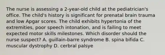 The nurse is assessing a 2-year-old child at the pediatrician's office. The child's history is significant for prenatal brain trauma and low Apgar scores. The child exhibits hypertonia of the extremities, poor speech intonation, and is failing to meet expected motor skills milestones. Which disorder should the nurse suspect? A. guillain-barre syndrome B. spina bifida C. muscular dystrophy D. cerbral palsye