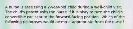 A nurse is assessing a 2-year-old child during a well-child visit. The child's parent asks the nurse if it is okay to turn the child's convertible car seat to the forward-facing position. Which of the following responses would be most appropriate from the nurse?