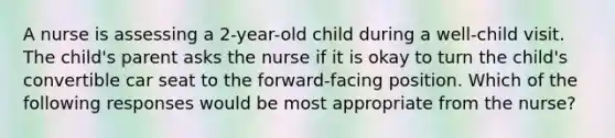 A nurse is assessing a 2-year-old child during a well-child visit. The child's parent asks the nurse if it is okay to turn the child's convertible car seat to the forward-facing position. Which of the following responses would be most appropriate from the nurse?