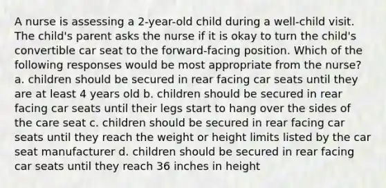 A nurse is assessing a 2-year-old child during a well-child visit. The child's parent asks the nurse if it is okay to turn the child's convertible car seat to the forward-facing position. Which of the following responses would be most appropriate from the nurse? a. children should be secured in rear facing car seats until they are at least 4 years old b. children should be secured in rear facing car seats until their legs start to hang over the sides of the care seat c. children should be secured in rear facing car seats until they reach the weight or height limits listed by the car seat manufacturer d. children should be secured in rear facing car seats until they reach 36 inches in height