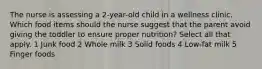 The nurse is assessing a 2-year-old child in a wellness clinic. Which food items should the nurse suggest that the parent avoid giving the toddler to ensure proper nutrition? Select all that apply. 1 Junk food 2 Whole milk 3 Solid foods 4 Low-fat milk 5 Finger foods