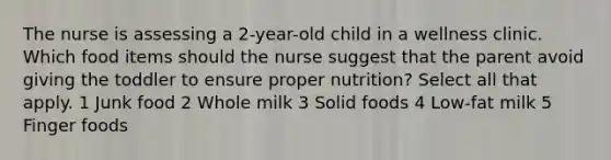 The nurse is assessing a 2-year-old child in a wellness clinic. Which food items should the nurse suggest that the parent avoid giving the toddler to ensure proper nutrition? Select all that apply. 1 Junk food 2 Whole milk 3 Solid foods 4 Low-fat milk 5 Finger foods