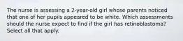 The nurse is assessing a 2-year-old girl whose parents noticed that one of her pupils appeared to be white. Which assessments should the nurse expect to find if the girl has retinoblastoma? Select all that apply.