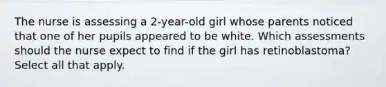 The nurse is assessing a 2-year-old girl whose parents noticed that one of her pupils appeared to be white. Which assessments should the nurse expect to find if the girl has retinoblastoma? Select all that apply.