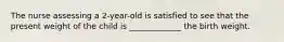 The nurse assessing a 2-year-old is satisfied to see that the present weight of the child is _____________ the birth weight.