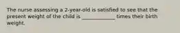 The nurse assessing a 2-year-old is satisfied to see that the present weight of the child is _____________ times their birth weight.
