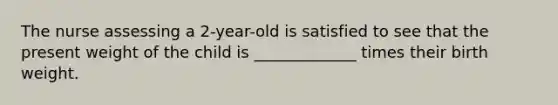 The nurse assessing a 2-year-old is satisfied to see that the present weight of the child is _____________ times their birth weight.