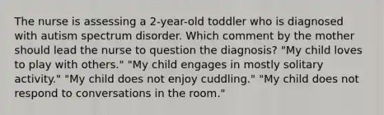 The nurse is assessing a 2-year-old toddler who is diagnosed with autism spectrum disorder. Which comment by the mother should lead the nurse to question the diagnosis? "My child loves to play with others." "My child engages in mostly solitary activity." "My child does not enjoy cuddling." "My child does not respond to conversations in the room."