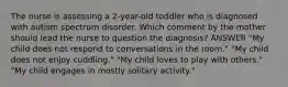 The nurse is assessing a 2-year-old toddler who is diagnosed with autism spectrum disorder. Which comment by the mother should lead the nurse to question the diagnosis? ANSWER "My child does not respond to conversations in the room." "My child does not enjoy cuddling." "My child loves to play with others." "My child engages in mostly solitary activity."