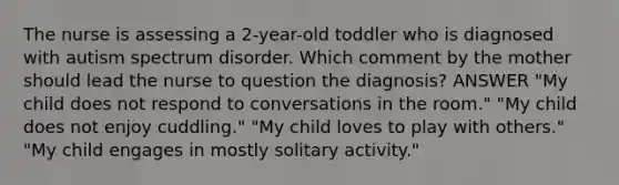 The nurse is assessing a 2-year-old toddler who is diagnosed with autism spectrum disorder. Which comment by the mother should lead the nurse to question the diagnosis? ANSWER "My child does not respond to conversations in the room." "My child does not enjoy cuddling." "My child loves to play with others." "My child engages in mostly solitary activity."