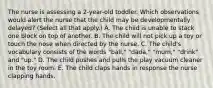 The nurse is assessing a 2-year-old toddler. Which observations would alert the nurse that the child may be developmentally delayed? (Select all that apply.) A. The child is unable to stack one block on top of another. B. The child will not pick up a toy or touch the nose when directed by the nurse. C. The child's vocabulary consists of the words "ball," "dada," "mum," "drink" and "up." D. The child pushes and pulls the play vacuum cleaner in the toy room. E. The child claps hands in response the nurse clapping hands.