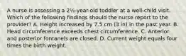 A nurse is assessing a 2½-year-old toddler at a well-child visit. Which of the following findings should the nurse report to the provider? A. Height increased by 7.5 cm (3 in) in the past year. B. Head circumference exceeds chest circumference. C. Anterior and posterior fontanels are closed. D. Current weight equals four times the birth weight.