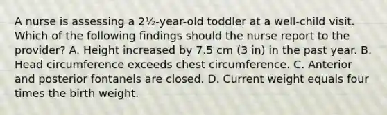 A nurse is assessing a 2½-year-old toddler at a well-child visit. Which of the following findings should the nurse report to the provider? A. Height increased by 7.5 cm (3 in) in the past year. B. Head circumference exceeds chest circumference. C. Anterior and posterior fontanels are closed. D. Current weight equals four times the birth weight.