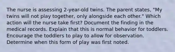 The nurse is assessing 2-year-old twins. The parent states, "My twins will not play together, only alongside each other." Which action will the nurse take first? Document the finding in the medical records. Explain that this is normal behavior for toddlers. Encourage the toddlers to play to allow for observation. Determine when this form of play was first noted.