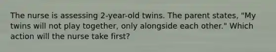 The nurse is assessing 2-year-old twins. The parent states, "My twins will not play together, only alongside each other." Which action will the nurse take first?