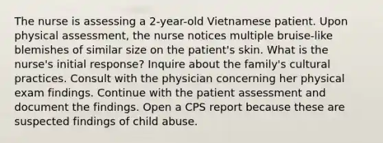 The nurse is assessing a 2-year-old Vietnamese patient. Upon physical assessment, the nurse notices multiple bruise-like blemishes of similar size on the patient's skin. What is the nurse's initial response? Inquire about the family's cultural practices. Consult with the physician concerning her physical exam findings. Continue with the patient assessment and document the findings. Open a CPS report because these are suspected findings of child abuse.