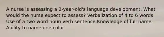 A nurse is assessing a 2-year-old's language development. What would the nurse expect to assess? Verbalization of 4 to 6 words Use of a two-word noun-verb sentence Knowledge of full name Ability to name one color