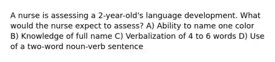 A nurse is assessing a 2-year-old's language development. What would the nurse expect to assess? A) Ability to name one color B) Knowledge of full name C) Verbalization of 4 to 6 words D) Use of a two-word noun-verb sentence