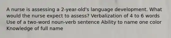 A nurse is assessing a 2-year-old's language development. What would the nurse expect to assess? Verbalization of 4 to 6 words Use of a two-word noun-verb sentence Ability to name one color Knowledge of full name