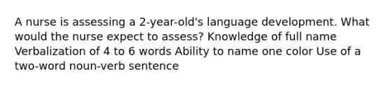 A nurse is assessing a 2-year-old's language development. What would the nurse expect to assess? Knowledge of full name Verbalization of 4 to 6 words Ability to name one color Use of a two-word noun-verb sentence