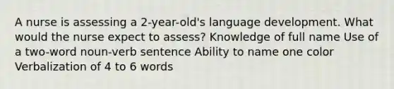 A nurse is assessing a 2-year-old's language development. What would the nurse expect to assess? Knowledge of full name Use of a two-word noun-verb sentence Ability to name one color Verbalization of 4 to 6 words