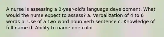 A nurse is assessing a 2-year-old's language development. What would the nurse expect to assess? a. Verbalization of 4 to 6 words b. Use of a two-word noun-verb sentence c. Knowledge of full name d. Ability to name one color