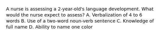 A nurse is assessing a 2-year-old's language development. What would the nurse expect to assess? A. Verbalization of 4 to 6 words B. Use of a two-word noun-verb sentence C. Knowledge of full name D. Ability to name one color