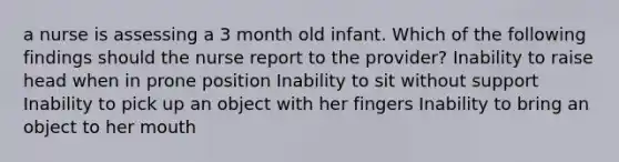 a nurse is assessing a 3 month old infant. Which of the following findings should the nurse report to the provider? Inability to raise head when in prone position Inability to sit without support Inability to pick up an object with her fingers Inability to bring an object to her mouth